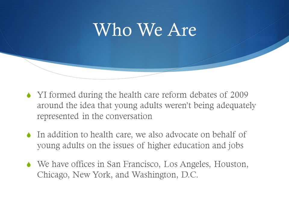 Who We Are YI formed during the health care reform debates of 2009 around the idea that young adults werent being adequately represented in the conversation In addition to health care, we also advocate on behalf of young adults on the issues of higher education and jobs We have offices in San Francisco, Los Angeles, Houston, Chicago, New York, and Washington, D.C.