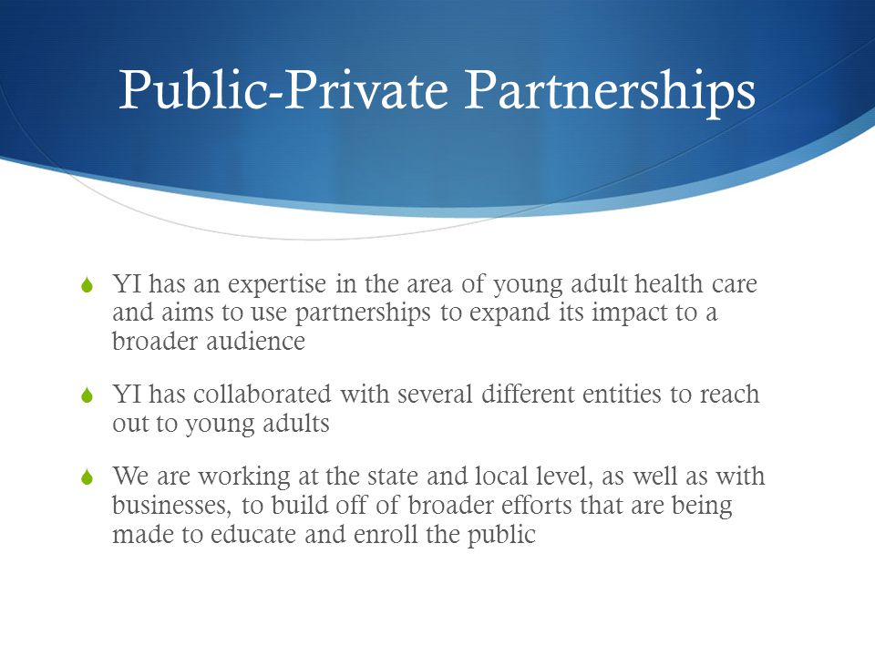 Public-Private Partnerships YI has an expertise in the area of young adult health care and aims to use partnerships to expand its impact to a broader audience YI has collaborated with several different entities to reach out to young adults We are working at the state and local level, as well as with businesses, to build off of broader efforts that are being made to educate and enroll the public