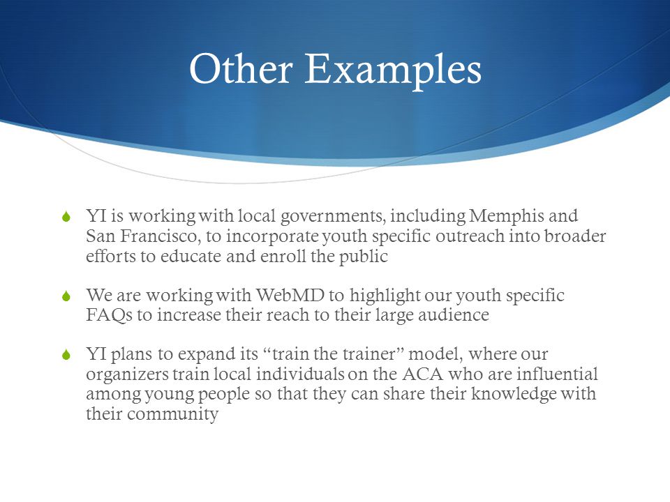 Other Examples YI is working with local governments, including Memphis and San Francisco, to incorporate youth specific outreach into broader efforts to educate and enroll the public We are working with WebMD to highlight our youth specific FAQs to increase their reach to their large audience YI plans to expand its train the trainer model, where our organizers train local individuals on the ACA who are influential among young people so that they can share their knowledge with their community