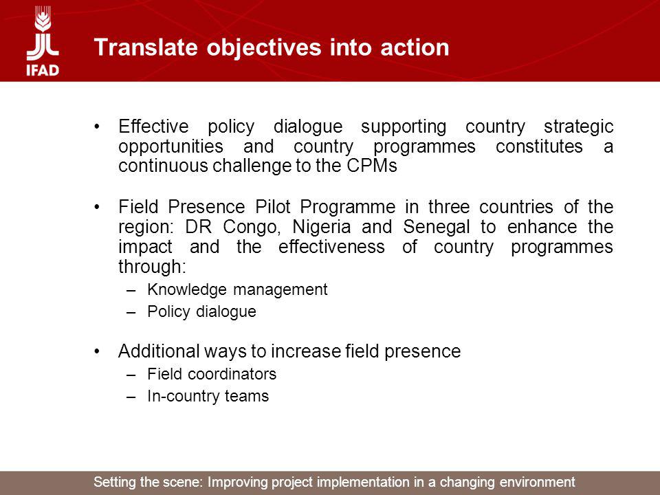 Setting the scene: Improving project implementation in a changing environment Translate objectives into action Effective policy dialogue supporting country strategic opportunities and country programmes constitutes a continuous challenge to the CPMs Field Presence Pilot Programme in three countries of the region: DR Congo, Nigeria and Senegal to enhance the impact and the effectiveness of country programmes through: –Knowledge management –Policy dialogue Additional ways to increase field presence –Field coordinators –In-country teams