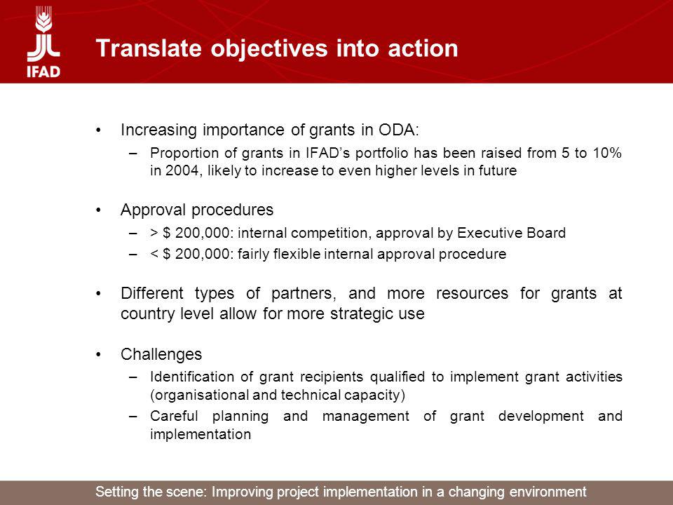 Setting the scene: Improving project implementation in a changing environment Translate objectives into action Increasing importance of grants in ODA: –Proportion of grants in IFADs portfolio has been raised from 5 to 10% in 2004, likely to increase to even higher levels in future Approval procedures –> $ 200,000: internal competition, approval by Executive Board –< $ 200,000: fairly flexible internal approval procedure Different types of partners, and more resources for grants at country level allow for more strategic use Challenges –Identification of grant recipients qualified to implement grant activities (organisational and technical capacity) –Careful planning and management of grant development and implementation