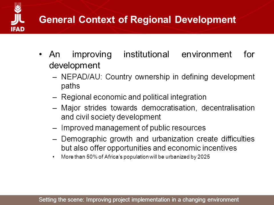 Setting the scene: Improving project implementation in a changing environment General Context of Regional Development An improving institutional environment for development –NEPAD/AU: Country ownership in defining development paths –Regional economic and political integration –Major strides towards democratisation, decentralisation and civil society development –Improved management of public resources –Demographic growth and urbanization create difficulties but also offer opportunities and economic incentives More than 50% of Africas population will be urbanized by 2025
