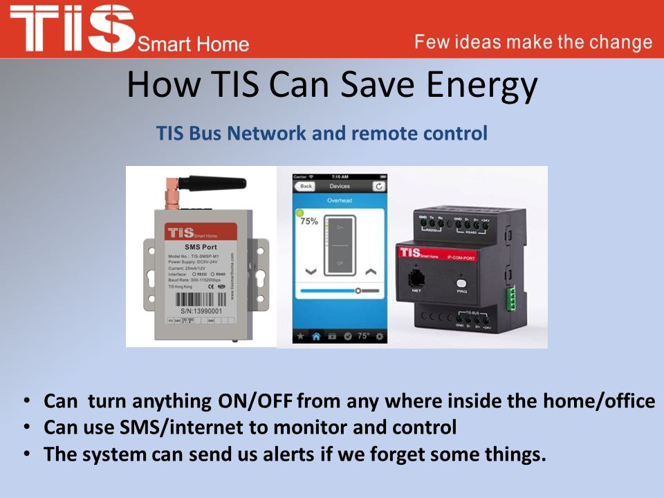 How TIS Can Save Energy TIS Bus Network and remote control Can turn anything ON/OFF from any where inside the home/office Can use SMS/internet to monitor and control The system can send us alerts if we forget some things.