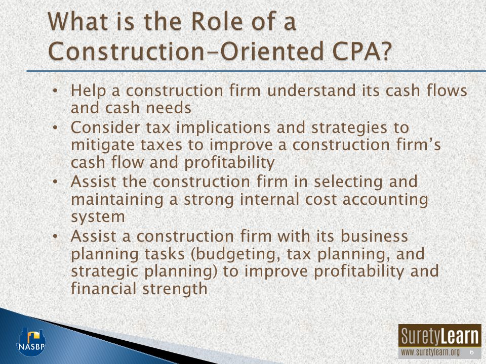 Help a construction firm understand its cash flows and cash needs Consider tax implications and strategies to mitigate taxes to improve a construction firms cash flow and profitability Assist the construction firm in selecting and maintaining a strong internal cost accounting system Assist a construction firm with its business planning tasks (budgeting, tax planning, and strategic planning) to improve profitability and financial strength 6