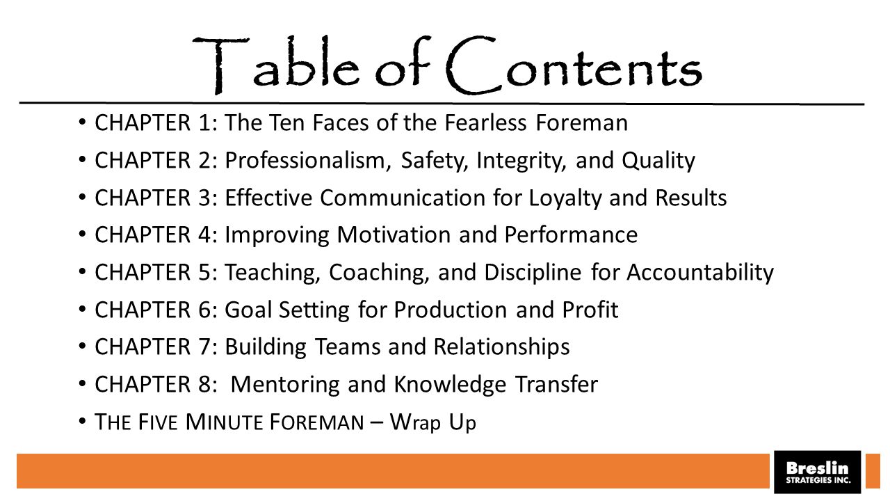 CHAPTER 1: The Ten Faces of the Fearless Foreman CHAPTER 2: Professionalism, Safety, Integrity, and Quality CHAPTER 3: Effective Communication for Loyalty and Results CHAPTER 4: Improving Motivation and Performance CHAPTER 5: Teaching, Coaching, and Discipline for Accountability CHAPTER 6: Goal Setting for Production and Profit CHAPTER 7: Building Teams and Relationships CHAPTER 8: Mentoring and Knowledge Transfer T HE F IVE M INUTE F OREMAN – W rap U p Table of Contents