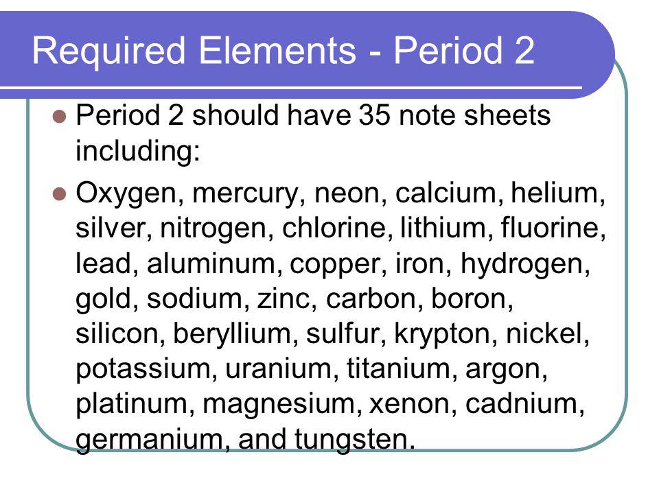 Required Elements - Period 2 Period 2 should have 35 note sheets including: Oxygen, mercury, neon, calcium, helium, silver, nitrogen, chlorine, lithium, fluorine, lead, aluminum, copper, iron, hydrogen, gold, sodium, zinc, carbon, boron, silicon, beryllium, sulfur, krypton, nickel, potassium, uranium, titanium, argon, platinum, magnesium, xenon, cadnium, germanium, and tungsten.