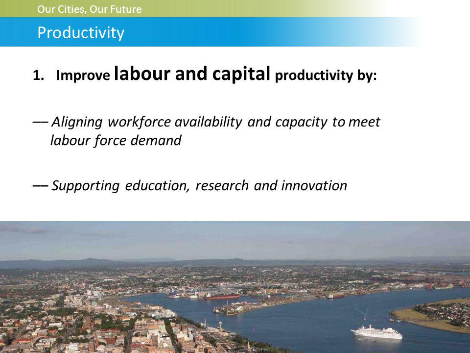 1.Improve labour and capital productivity by: –– Aligning workforce availability and capacity to meet labour force demand –– Supporting education, research and innovation Our Cities, Our Future Productivity