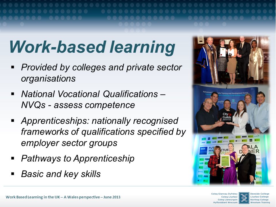 Work Based Learning in the UK – A Wales perspective – June 2013 Work-based learning Provided by colleges and private sector organisations National Vocational Qualifications – NVQs - assess competence Apprenticeships: nationally recognised frameworks of qualifications specified by employer sector groups Pathways to Apprenticeship Basic and key skills