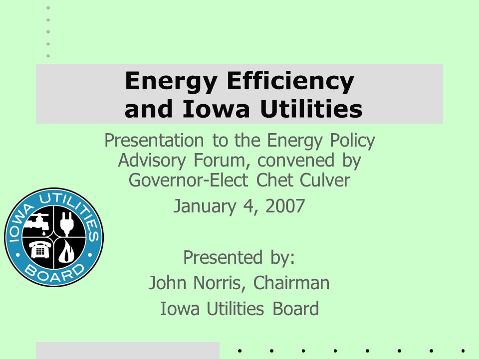 1 Energy Efficiency and Iowa Utilities Presentation to the Energy Policy Advisory Forum, convened by Governor-Elect Chet Culver January 4, 2007 Presented by: John Norris, Chairman Iowa Utilities Board