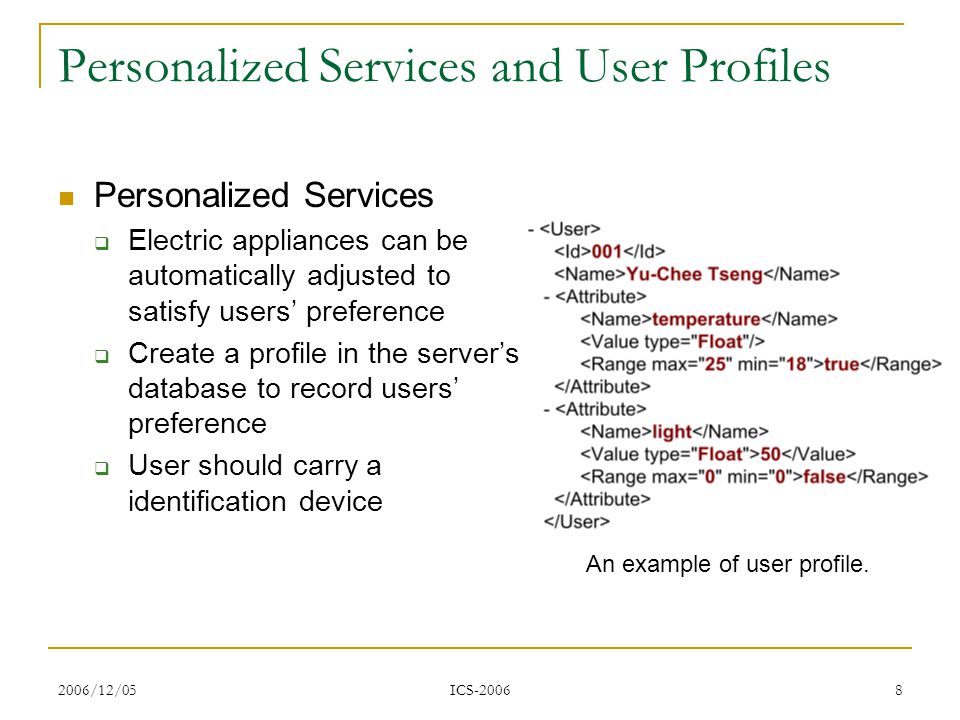 2006/12/05 ICS Personalized Services and User Profiles Personalized Services Electric appliances can be automatically adjusted to satisfy users preference Create a profile in the servers database to record users preference User should carry a identification device An example of user profile.