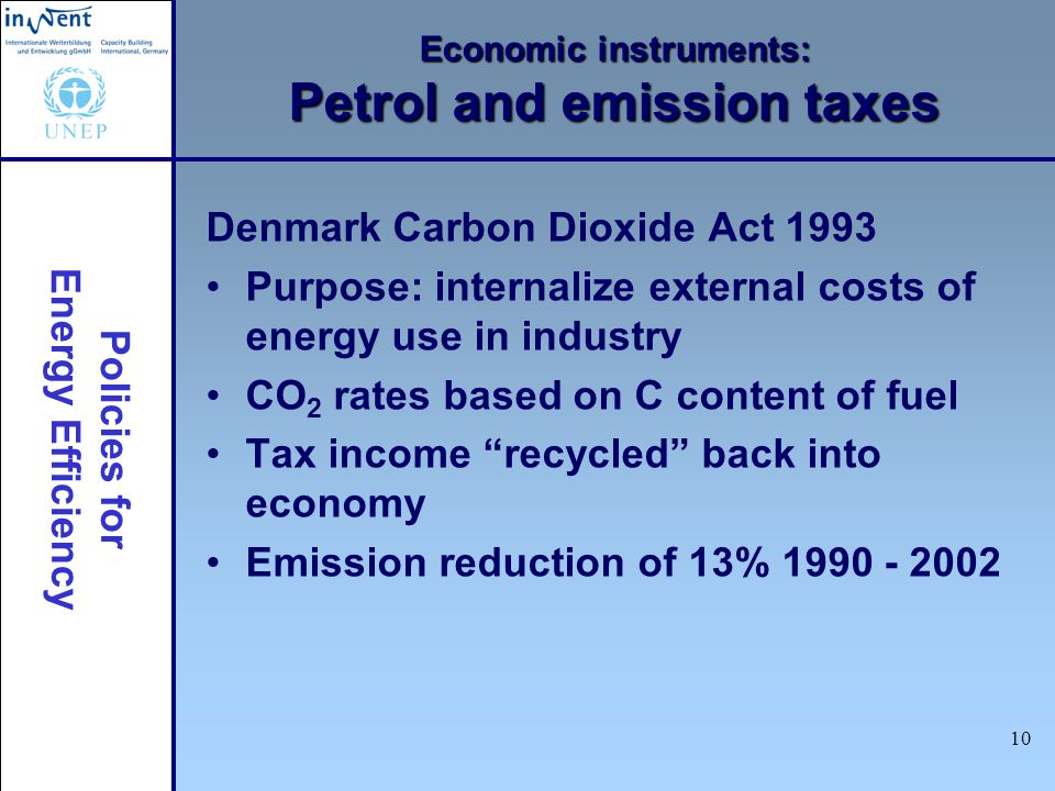 Policies for Energy Efficiency 10 Economic instruments: Petrol and emission taxes Denmark Carbon Dioxide Act 1993 Purpose: internalize external costs of energy use in industry CO 2 rates based on C content of fuel Tax income recycled back into economy Emission reduction of 13%