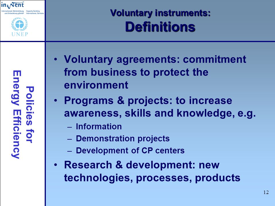 Policies for Energy Efficiency 12 Voluntary instruments: Definitions Voluntary agreements: commitment from business to protect the environment Programs & projects: to increase awareness, skills and knowledge, e.g.