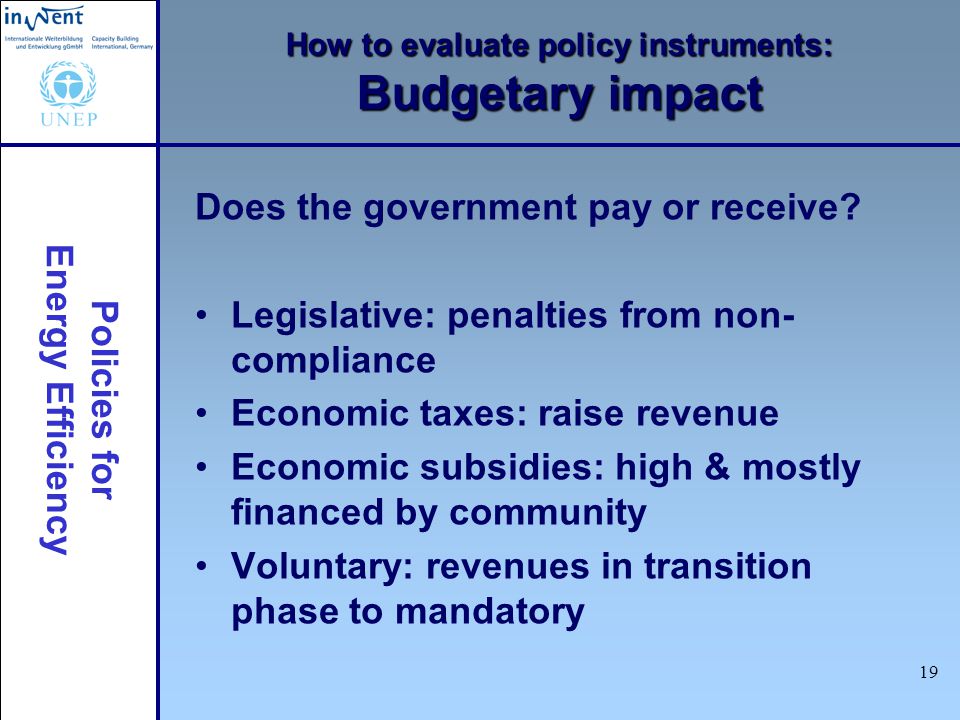 Policies for Energy Efficiency 19 How to evaluate policy instruments: Budgetary impact Does the government pay or receive.