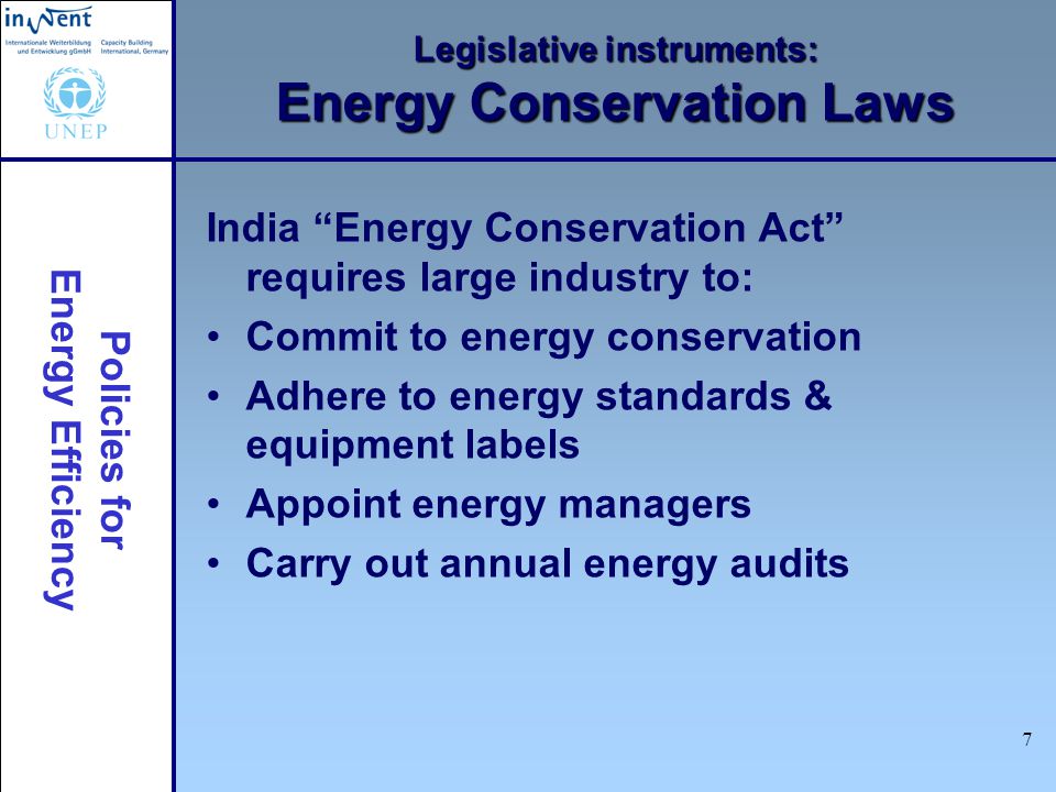 Policies for Energy Efficiency 7 Legislative instruments: Energy Conservation Laws India Energy Conservation Act requires large industry to: Commit to energy conservation Adhere to energy standards & equipment labels Appoint energy managers Carry out annual energy audits
