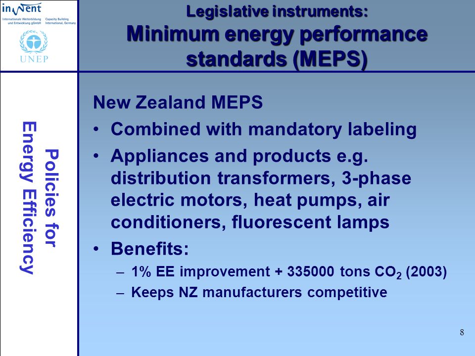 Policies for Energy Efficiency 8 Legislative instruments: Minimum energy performance standards (MEPS) New Zealand MEPS Combined with mandatory labeling Appliances and products e.g.