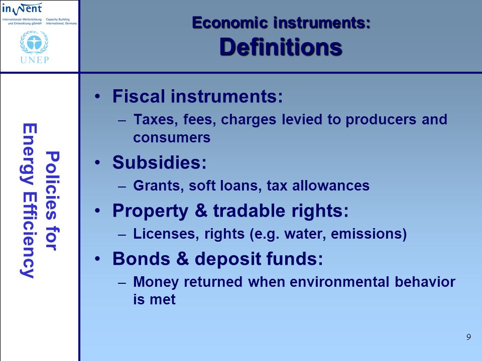 Policies for Energy Efficiency 9 Economic instruments: Definitions Fiscal instruments: –Taxes, fees, charges levied to producers and consumers Subsidies: –Grants, soft loans, tax allowances Property & tradable rights: –Licenses, rights (e.g.
