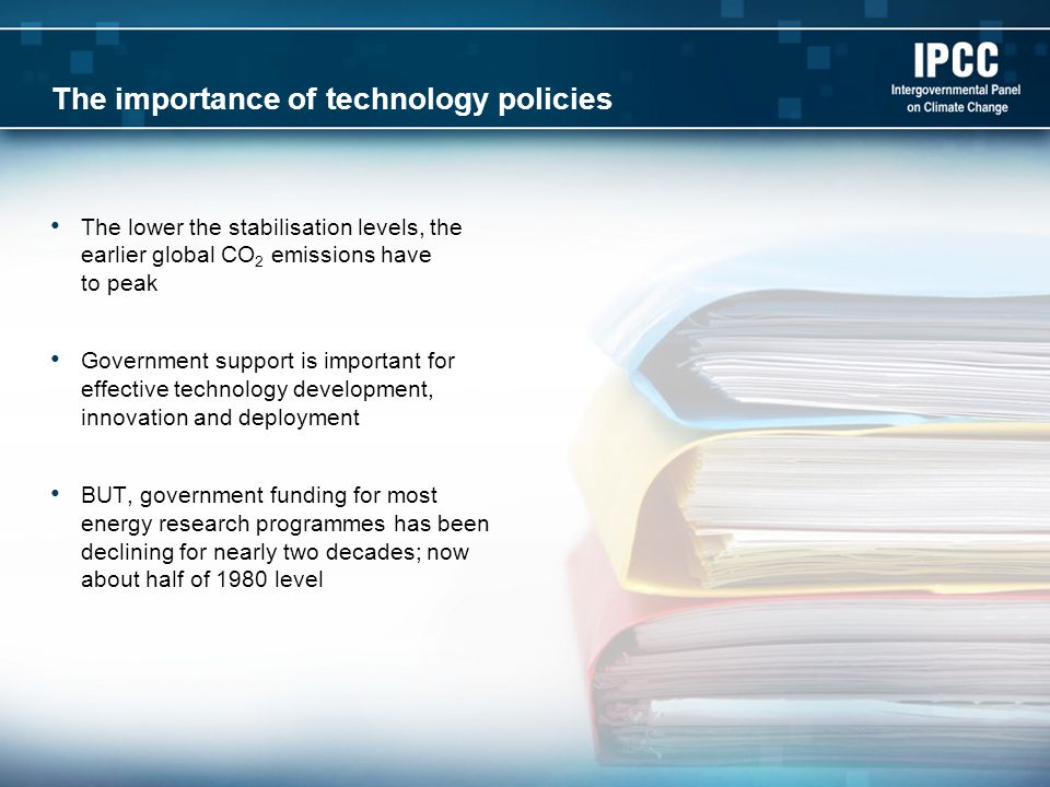The importance of technology policies The lower the stabilisation levels, the earlier global CO 2 emissions have to peak Government support is important for effective technology development, innovation and deployment BUT, government funding for most energy research programmes has been declining for nearly two decades; now about half of 1980 level
