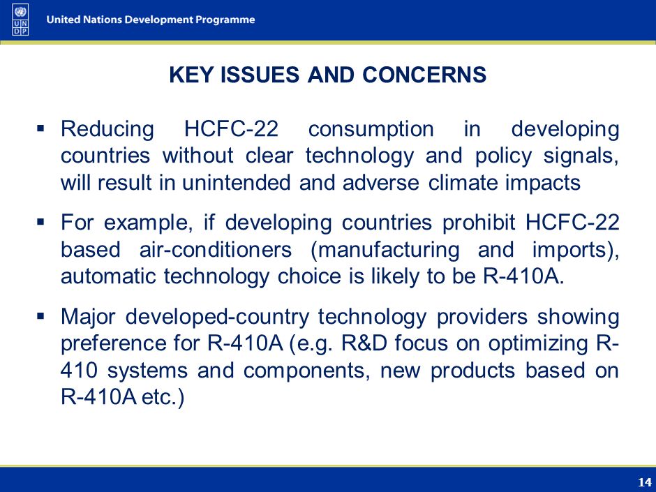 14 KEY ISSUES AND CONCERNS Reducing HCFC-22 consumption in developing countries without clear technology and policy signals, will result in unintended and adverse climate impacts For example, if developing countries prohibit HCFC-22 based air-conditioners (manufacturing and imports), automatic technology choice is likely to be R-410A.