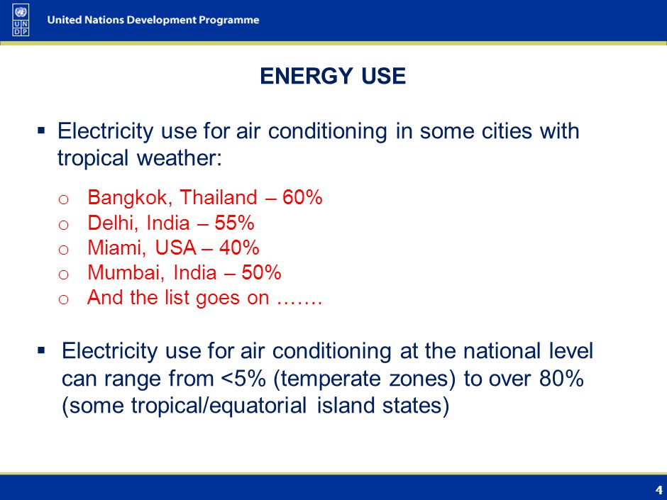 4 ENERGY USE Electricity use for air conditioning in some cities with tropical weather: o Bangkok, Thailand – 60% o Delhi, India – 55% o Miami, USA – 40% o Mumbai, India – 50% o And the list goes on …….