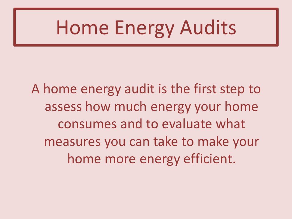 Home Energy Audits A home energy audit is the first step to assess how much energy your home consumes and to evaluate what measures you can take to make your home more energy efficient.