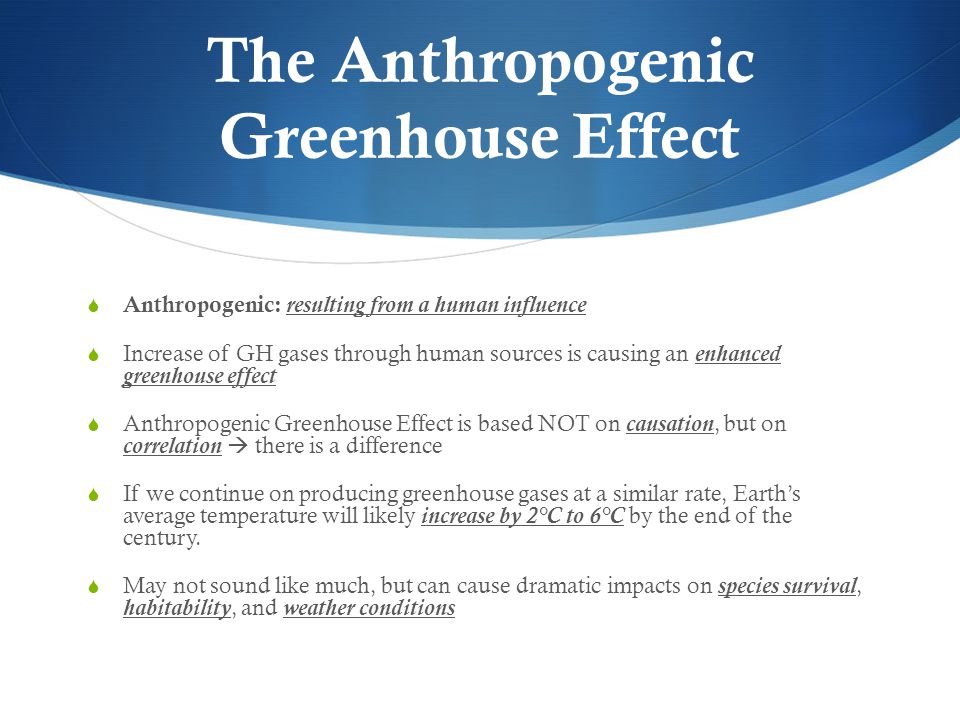 Anthropogenic: resulting from a human influence Increase of GH gases through human sources is causing an enhanced greenhouse effect Anthropogenic Greenhouse Effect is based NOT on causation, but on correlation there is a difference If we continue on producing greenhouse gases at a similar rate, Earths average temperature will likely increase by 2°C to 6°C by the end of the century.