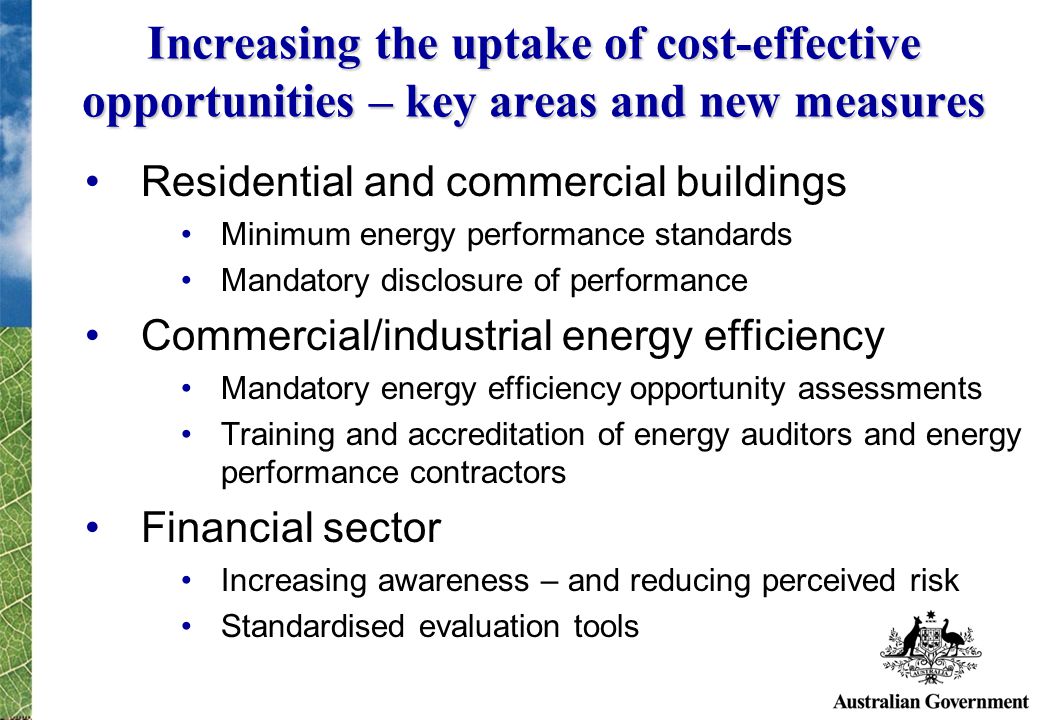 Increasing the uptake of cost-effective opportunities – key areas and new measures Residential and commercial buildings Minimum energy performance standards Mandatory disclosure of performance Commercial/industrial energy efficiency Mandatory energy efficiency opportunity assessments Training and accreditation of energy auditors and energy performance contractors Financial sector Increasing awareness – and reducing perceived risk Standardised evaluation tools