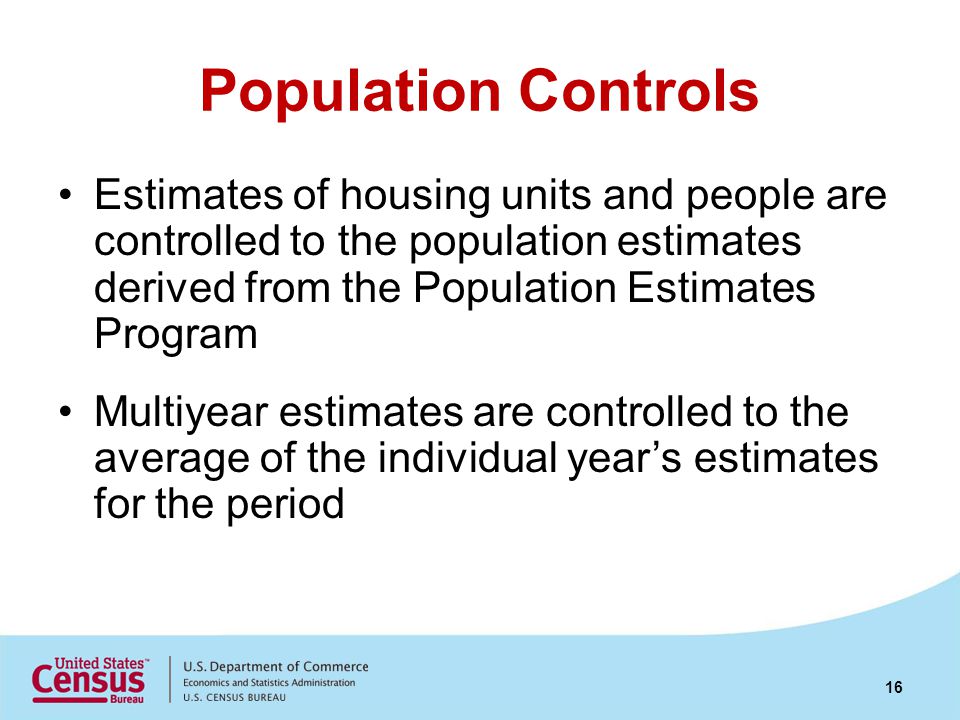 Population Controls Estimates of housing units and people are controlled to the population estimates derived from the Population Estimates Program Multiyear estimates are controlled to the average of the individual years estimates for the period 16