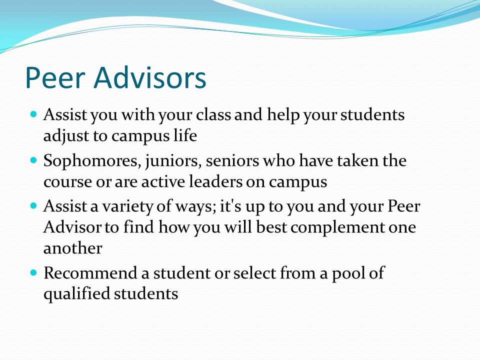 Peer Advisors Assist you with your class and help your students adjust to campus life Sophomores, juniors, seniors who have taken the course or are active leaders on campus Assist a variety of ways; it s up to you and your Peer Advisor to find how you will best complement one another Recommend a student or select from a pool of qualified students