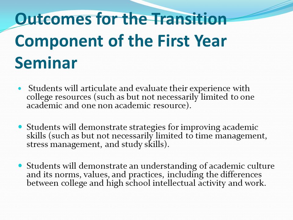 Outcomes for the Transition Component of the First Year Seminar Students will articulate and evaluate their experience with college resources (such as but not necessarily limited to one academic and one non academic resource).
