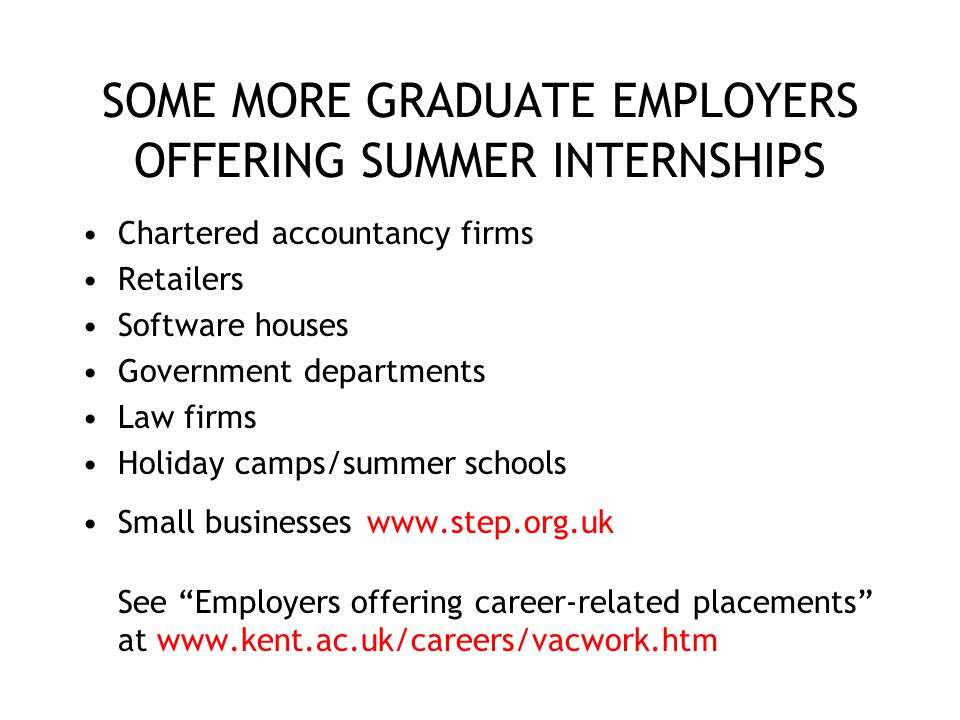 SOME MORE GRADUATE EMPLOYERS OFFERING SUMMER INTERNSHIPS Chartered accountancy firms Retailers Software houses Government departments Law firms Holiday camps/summer schools Small businesses   See Employers offering career-related placements at