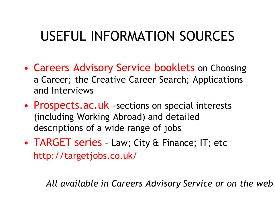 USEFUL INFORMATION SOURCES Careers Advisory Service booklets on Choosing a Career; the Creative Career Search; Applications and Interviews Prospects.ac.uk -sections on special interests (including Working Abroad) and detailed descriptions of a wide range of jobs TARGET series – Law; City & Finance; IT; etc   All available in Careers Advisory Service or on the web