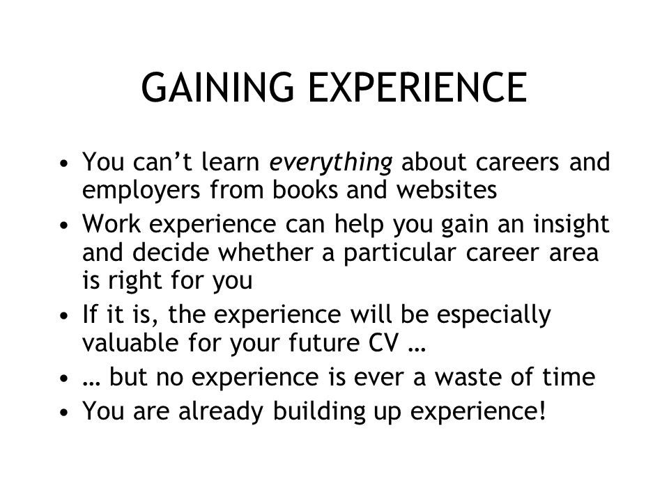 GAINING EXPERIENCE You cant learn everything about careers and employers from books and websites Work experience can help you gain an insight and decide whether a particular career area is right for you If it is, the experience will be especially valuable for your future CV … … but no experience is ever a waste of time You are already building up experience!
