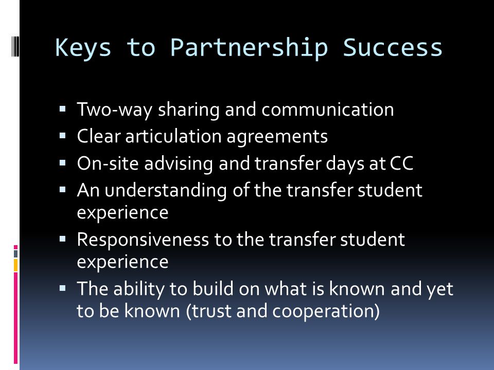 Keys to Partnership Success Two-way sharing and communication Clear articulation agreements On-site advising and transfer days at CC An understanding of the transfer student experience Responsiveness to the transfer student experience The ability to build on what is known and yet to be known (trust and cooperation)