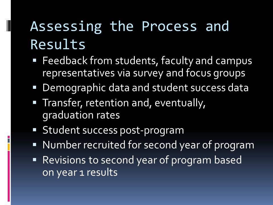 Assessing the Process and Results Feedback from students, faculty and campus representatives via survey and focus groups Demographic data and student success data Transfer, retention and, eventually, graduation rates Student success post-program Number recruited for second year of program Revisions to second year of program based on year 1 results