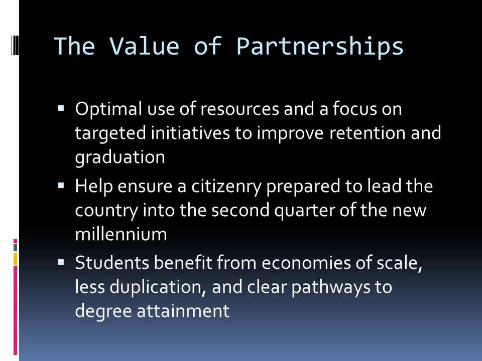 The Value of Partnerships Optimal use of resources and a focus on targeted initiatives to improve retention and graduation Help ensure a citizenry prepared to lead the country into the second quarter of the new millennium Students benefit from economies of scale, less duplication, and clear pathways to degree attainment