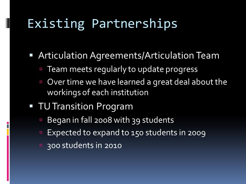 Existing Partnerships Articulation Agreements/Articulation Team Team meets regularly to update progress Over time we have learned a great deal about the workings of each institution TU Transition Program Began in fall 2008 with 39 students Expected to expand to 150 students in students in 2010