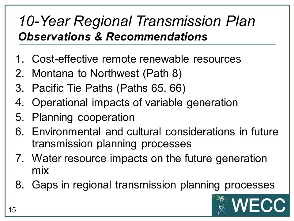 15 1.Cost-effective remote renewable resources 2.Montana to Northwest (Path 8) 3.Pacific Tie Paths (Paths 65, 66) 4.Operational impacts of variable generation 5.Planning cooperation 6.Environmental and cultural considerations in future transmission planning processes 7.Water resource impacts on the future generation mix 8.Gaps in regional transmission planning processes 10-Year Regional Transmission Plan Observations & Recommendations