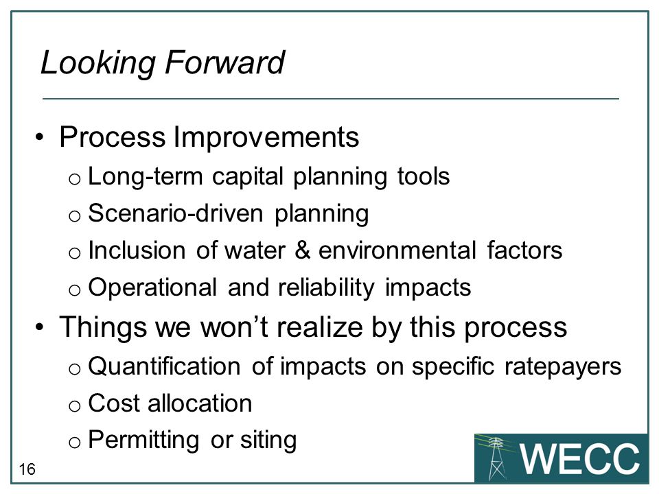 16 Process Improvements o Long-term capital planning tools o Scenario-driven planning o Inclusion of water & environmental factors o Operational and reliability impacts Things we wont realize by this process o Quantification of impacts on specific ratepayers o Cost allocation o Permitting or siting Looking Forward