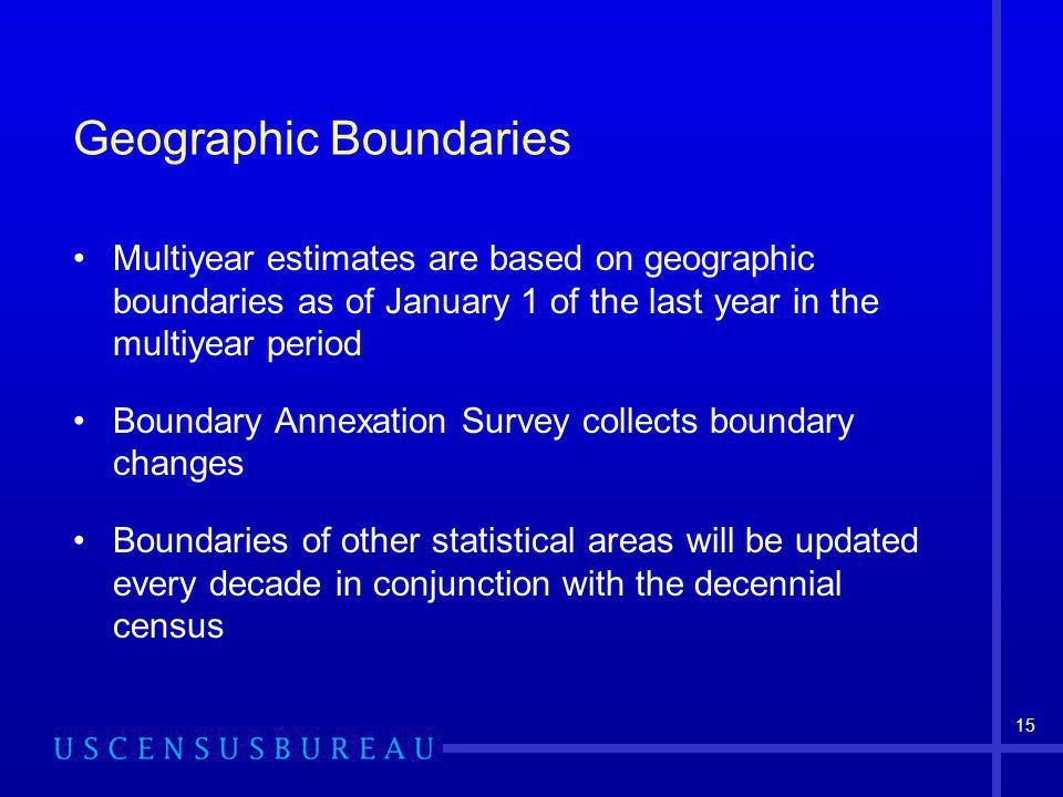 15 Geographic Boundaries Multiyear estimates are based on geographic boundaries as of January 1 of the last year in the multiyear period Boundary Annexation Survey collects boundary changes Boundaries of other statistical areas will be updated every decade in conjunction with the decennial census