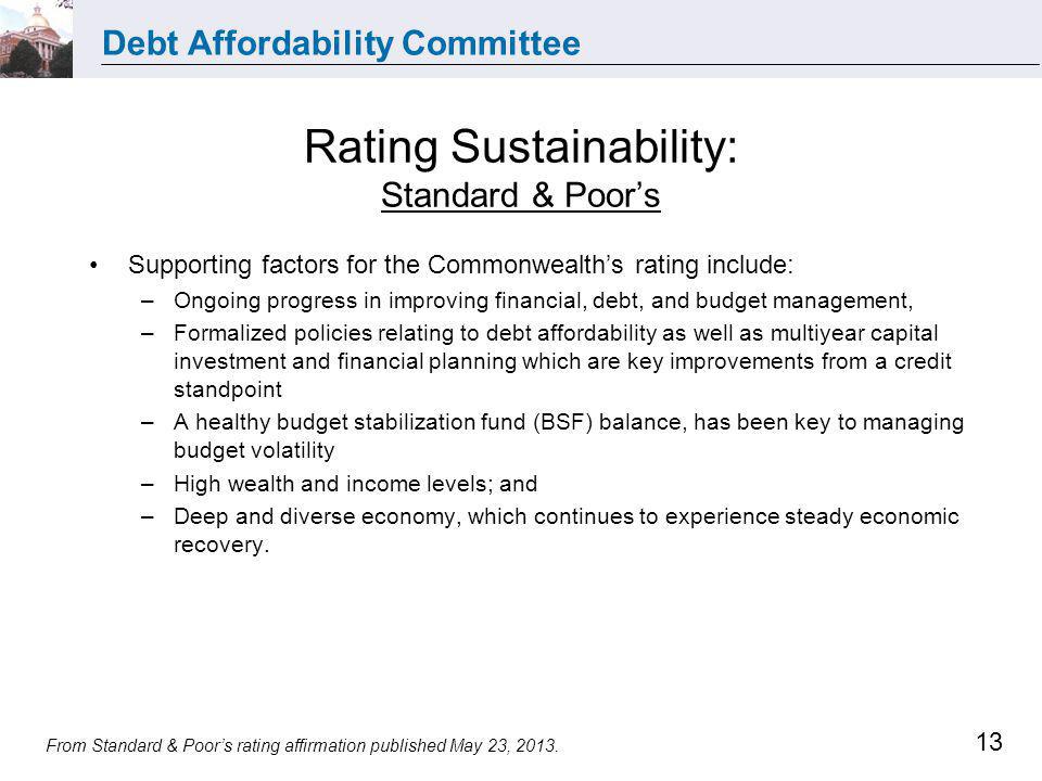 Debt Affordability Committee 13 Rating Sustainability: Standard & Poors Supporting factors for the Commonwealths rating include: –Ongoing progress in improving financial, debt, and budget management, –Formalized policies relating to debt affordability as well as multiyear capital investment and financial planning which are key improvements from a credit standpoint –A healthy budget stabilization fund (BSF) balance, has been key to managing budget volatility –High wealth and income levels; and –Deep and diverse economy, which continues to experience steady economic recovery.