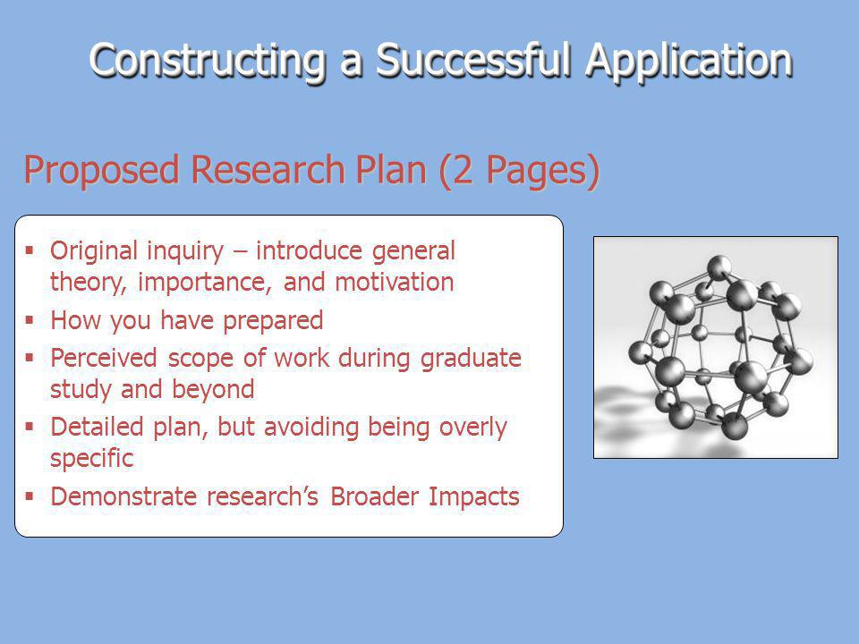 Original inquiry – introduce general theory, importance, and motivation How you have prepared Perceived scope of work during graduate study and beyond Detailed plan, but avoiding being overly specific Demonstrate researchs Broader Impacts Proposed Research Plan (2 Pages) Constructing a Successful Application