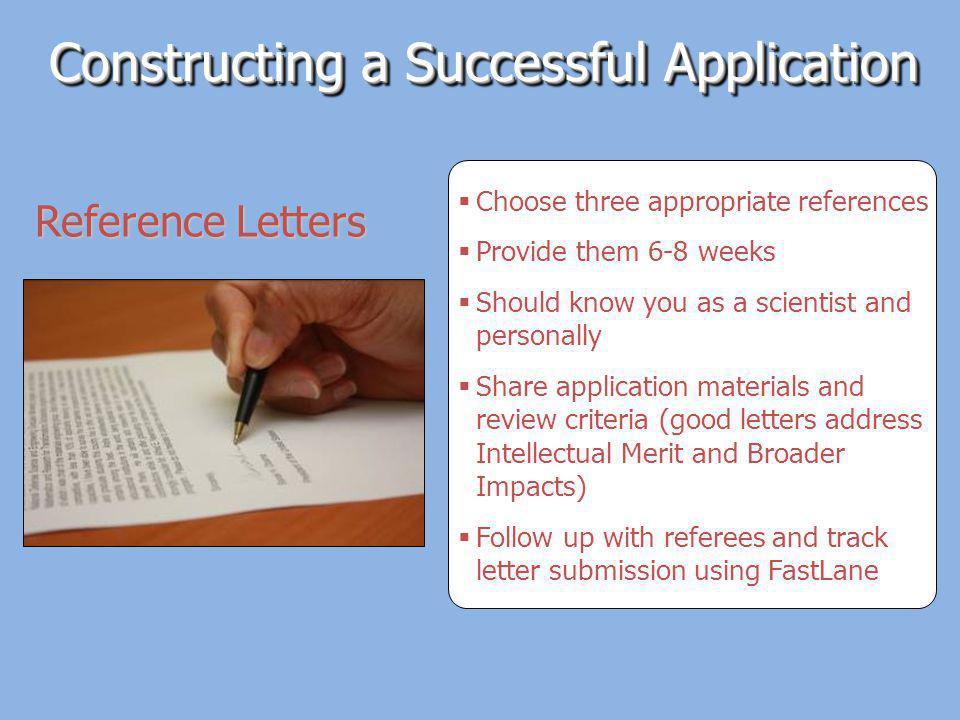 Choose three appropriate references Provide them 6-8 weeks Should know you as a scientist and personally Share application materials and review criteria (good letters address Intellectual Merit and Broader Impacts) Follow up with referees and track letter submission using FastLane Constructing a Successful Application Reference Letters