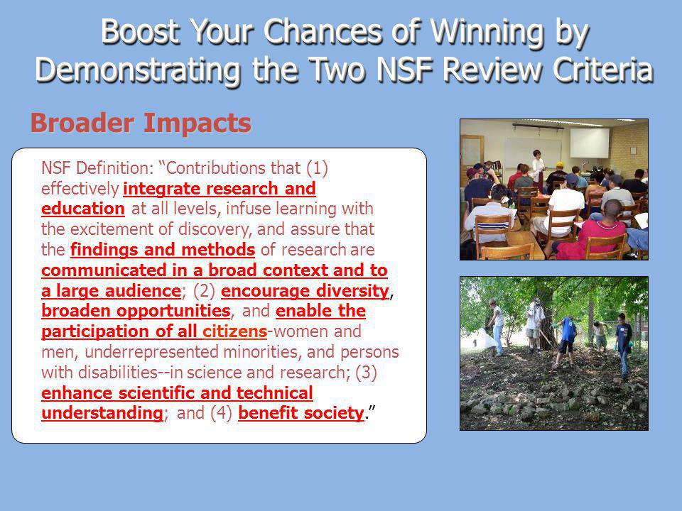 Broader Impacts Boost Your Chances of Winning by Demonstrating the Two NSF Review Criteria NSF Definition: Contributions that (1) effectively integrate research and education at all levels, infuse learning with the excitement of discovery, and assure that the findings and methods of research are communicated in a broad context and to a large audience; (2) encourage diversity, broaden opportunities, and enable the participation of all citizens-women and men, underrepresented minorities, and persons with disabilities--in science and research; (3) enhance scientific and technical understanding; and (4) benefit society.