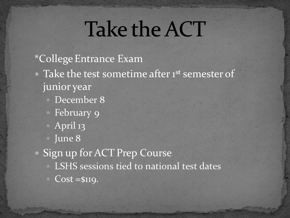 *College Entrance Exam Take the test sometime after 1 st semester of junior year December 8 February 9 April 13 June 8 Sign up for ACT Prep Course LSHS sessions tied to national test dates Cost =$119.
