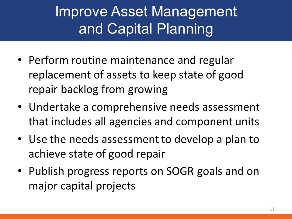 Improve Asset Management and Capital Planning Perform routine maintenance and regular replacement of assets to keep state of good repair backlog from growing Undertake a comprehensive needs assessment that includes all agencies and component units Use the needs assessment to develop a plan to achieve state of good repair Publish progress reports on SOGR goals and on major capital projects 11