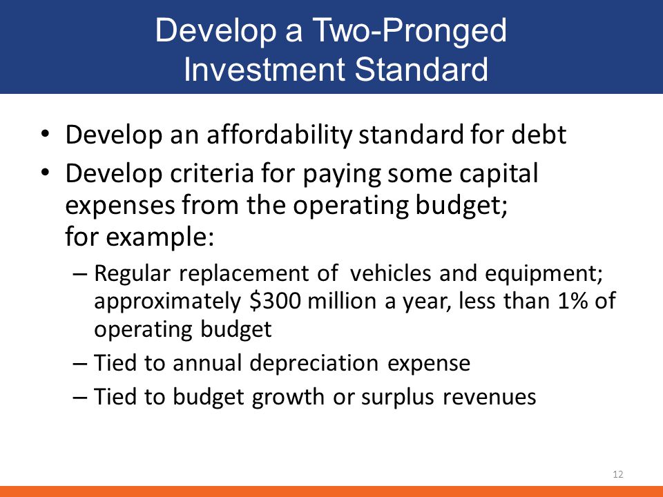 Develop a Two-Pronged Investment Standard Develop an affordability standard for debt Develop criteria for paying some capital expenses from the operating budget; for example: – Regular replacement of vehicles and equipment; approximately $300 million a year, less than 1% of operating budget – Tied to annual depreciation expense – Tied to budget growth or surplus revenues 12