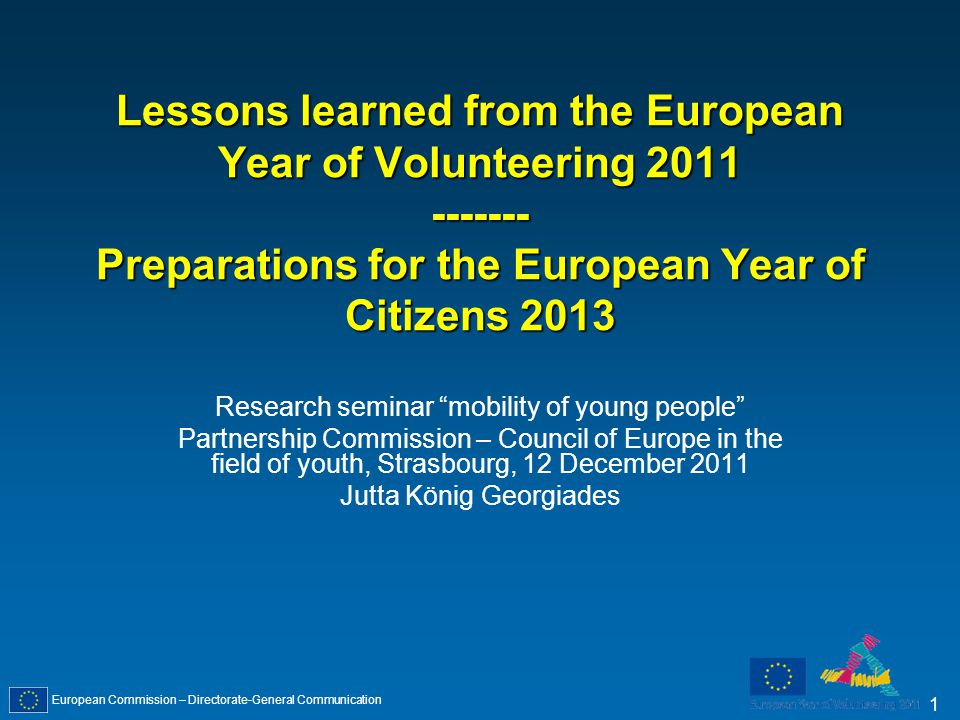 European Commission – Directorate-General Communication 1 Lessons learned from the European Year of Volunteering Preparations for the European Year of Citizens 2013 Research seminar mobility of young people Partnership Commission – Council of Europe in the field of youth, Strasbourg, 12 December 2011 Jutta König Georgiades