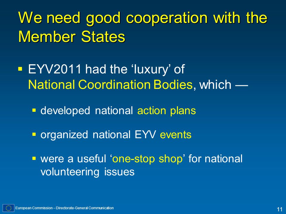 European Commission – Directorate-General Communication 11 We need good cooperation with the Member States EYV2011 had the luxury of National Coordination Bodies, which developed national action plans organized national EYV events were a useful one-stop shop for national volunteering issues