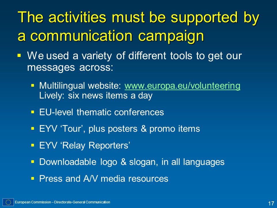 European Commission – Directorate-General Communication 17 The activities must be supported by a communication campaign We used a variety of different tools to get our messages across: Multilingual website:   Lively: six news items a daywww.europa.eu/volunteering EU-level thematic conferences EYV Tour, plus posters & promo items EYV Relay Reporters Downloadable logo & slogan, in all languages Press and A/V media resources