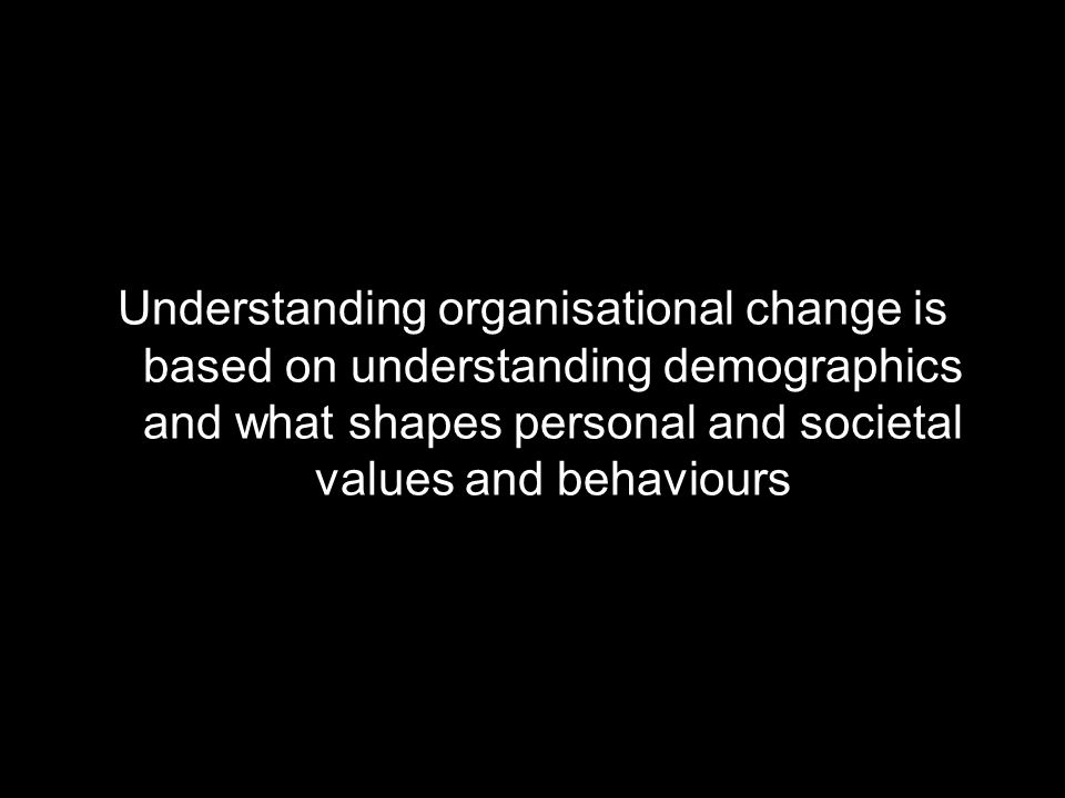 Understanding organisational change is based on understanding demographics and what shapes personal and societal values and behaviours